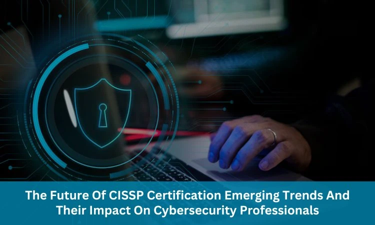 The Future Of CISSP Certification: Emerging Trends And Their Impact On Cybersecurity Professionals